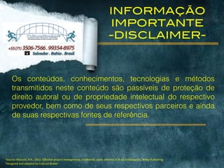 1Source:	
  Wysocki,	
  R.K.,	
  2012.	
  Effective	
  project	
  management:	
  traditional,	
  agile,	
  extreme.6	
  th	
  ed.	
  Indianapolis:	
  Wiley	
  Publishing.	
  
2Designed	
  and	
  adapted	
  by	
  Cultural	
  Broker
INFORMAÇÃO
IMPORTANTE
-DISCLAIMER-
Os conteúdos, conhecimentos, tecnologias e métodos
transmitidos neste conteúdo são passíveis de proteção de
direito autoral ou de propriedade intelectual do respectivo
provedor, bem como de seus respectivos parceiros e ainda
de suas respectivas fontes de referência.
 