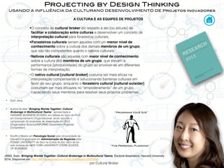 por Cultural Broker
Projecting by Design Thinking
USANDO A INFLUÊNCIA DA CULTURANO DESENVOLVIMENTO DE Projetos Inovadores
JANG, Sujin. Bringing Worlds Together: Cultural Brokerage in Multicultural Teams. Doctoral dissertation, Harvard University:
2014. Disponível em: http://nrs.harvard.edu/urn-3:HUL.InstRepos:12274592
•O conceito de cultural broker diz respeito a ato [ou atitude] de
facilitar a colaboração entre culturas e desenvolver um conceito de
interpretação cultural para forasteiros culturais;
•Forasteiros culturais seriam aqueles com um menor nível de
conhecimento sobre a cultura dos demais membros de um grupo,
que são tão competentes quanto o nativos culturais;
•Nativos culturais são aqueles com maior nível de conhecimento
sobre a cultura dos membros de um grupo, que elevam a
performance [produtividade] do grupo ao envolver-se em diferentes
formas de interpretação;
•O nativo cultural [cultural broker] costuma ser mais eﬁcaz na
interpretação compensando e solucionando barreiras culturais em
favor de seu grupo, enquanto o forasteiro cultural [cultural outsider]
costumam ser mais eﬁcazes no “empoderamento” de um grupo,
capacitando seus membros para resolver seus próprios problemas.
• Sujin Jang
• Autora da tese “Bringing Worlds Together: Cultural
Brokerage in Multicultural Teams.” apresentada à
HARVARD BUSINESS SCHOOL em defesa do título de Ph.D.
em Comportamento Organizacional, tendo vencido o
campeonato de propostas de dissertação em 2013
(Organization Science/INFORMS Dissertation Proposal
Competition)
• SUJIN é Mestre em Psicologia Social pela Universidade de
Harvard e é graduada em Administração de Negócios pela
YONSEI UNIVERSITY de Seul na Coréia do Sul, além de ter
sido bolsista da NEW YORK UNIVERSITY STERN SCHOOL
OF BUSINESS.
“The Personal Planning”
“Programa Você S/A”
A CULTURA E AS EQUIPES DE PROJETOS
 