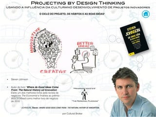 por Cultural Broker
Projecting by Design Thinking
USANDO A INFLUÊNCIA DA CULTURANO DESENVOLVIMENTO DE Projetos Inovadores
• Steven Johnson
• Autor do livro “Where de Good Ideas Come
From: The Natural History od Innovation.
Eleito um dos melhores livros pela revista de
negócios The Economist e ﬁnalista ao prêmio
800CEORead como melhor livro de negócio
de 2010
1JOHNSON, Steven. WHERE	
  GOOD	
  IDEAS	
  COME	
  FROM	
  :	
  THE	
  NATURAL	
  HISTORY	
  OF	
  INNOVATION.
O CICLO DO PROJETO, OS HÁBITOS E AS BOAS IDÉIAS1
“The Personal Planning”
“Programa Você S/A”
 