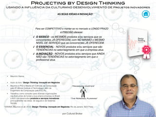 por Cultural Broker
Projecting by Design Thinking
USANDO A INFLUÊNCIA DA CULTURANO DESENVOLVIMENTO DE Projetos Inovadores
• Maurício Vianna
• Autor do livro “Design Thinking: Inovação em Negócios.
• Maurício é PhD e Mestre em Ciências da Computação
pelo IIT (Illinois Institute of Technology), além de
Engenheiro de Computação pela PUC-RJ.
• Trabalhou como consultor para diversas organizações
nos EUA antes de fundar a sua própria empresa no Brasil,
a MJV que desenvolve produtos e serviços inovadores
principalmente nas áreas de seguros e de Sistemas
Sociais.
Para ser COMPETITIVO e manter-se no mercado a LONGO PRAZO
é PRECISO oferecer:
✓ O BÁSICO - os MESMOS produtos e/ou serviços que os
concorrentes JÁ OFERECEM, com NO MINIMO o MESMO
NIVEL DE SERVIÇO que os concorrentes JÁ OFERECEM.
✓ O ESSENCIAL - NOVOS produtos e/ou serviços que são
TENDÊNCIAS no setor/segmento em que a empresa atua.
✓ A INOVAÇÃO - NOVOS produtos e/ou serviços que AINDA
NÃO são TENDÊNCIAS no setor/segmento em que o
profissional atua.
1 VIANNA, Mauricio et all, 2012, Design Thinking: Inovação em Negócios. Rio de Janeiro: MJV Press
AS BOAS IDÉIAS A INOVAÇÃO1
“The Personal Planning”
“Programa Você S/A”
 