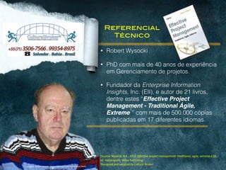 1Source:	
  Wysocki,	
  R.K.,	
  2012.	
  Effective	
  project	
  management:	
  traditional,	
  agile,	
  extreme.6	
  th	
  
ed.	
  Indianapolis:	
  Wiley	
  Publishing.	
  
2Designed	
  and	
  adapted	
  by	
  Cultural	
  Broker
• Robert Wysocki
• PhD com mais de 40 anos de experiência
em Gerenciamento de projetos.
• Fundador da Enterprise Information
Insights, Inc. (EII), e autor de 21 livros,
dentre estes “Effective Project
Management - Traditional Ágile,
Extreme
1
” com mais de 500.000 cópias
publicadas em 17 diferentes idiomas.
Imagem:	
  Robert	
  Wysocki,	
  Project	
  Management	
  Professional	
  (PMP)	
  
www.charlestonmgt.com	
  
Referencial
Técnico
 