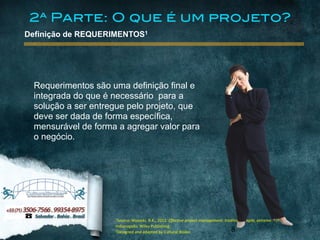 1Source:	
  Wysocki,	
  R.K.,	
  2012.	
  Effective	
  project	
  management:	
  traditional,	
  agile,	
  extreme.6	
  th	
  ed.	
  Indianapolis:	
  Wiley	
  Publishing.	
  
2Designed	
  and	
  adapted	
  by	
  Expedito	
  Silva
www.culturalbroker.com.br
1Source:	
  Wysocki,	
  R.K.,	
  2012.	
  Effective	
  project	
  management:	
  traditional,	
  agile,	
  extreme.6	
  th	
  ed.	
  
Indianapolis:	
  Wiley	
  Publishing.	
  
2Designed	
  and	
  adapted	
  by	
  Cultural	
  Broker 8
Definição de REQUERIMENTOS1
Requerimentos são uma definição final e
integrada do que é necessário para a
solução a ser entregue pelo projeto, que
deve ser dada de forma específica,
mensurável de forma a agregar valor para
o negócio.
2ª Parte: O que é um projeto?
 