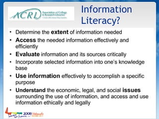 Information Literacy? Determine the  extent  of information needed Access  the needed information effectively and efficiently Evaluate  information and its sources critically Incorporate selected information into one’s knowledge base Use information  effectively to accomplish a specific purpose Understand  the economic, legal, and social  issues  surrounding the use of information, and access and use information ethically and legally  