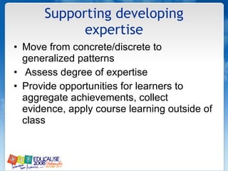 Supporting developing expertise Move from concrete/discrete to generalized patterns Assess degree of expertise Provide opportunities for learners to aggregate achievements, collect evidence, apply course learning outside of class 