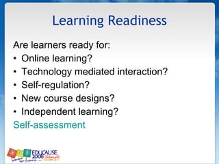 Learning Readiness Are learners ready for: Online learning? Technology mediated interaction? Self-regulation? New course designs? Independent learning? Self-assessment 