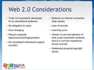 Tools not necessarily developed for an educational audience No obligation to users  Ever-changing  Require separate logins/accounts/fragmentation No centralized institutional support (usually) Reliance on internet connection (high speed) Lack of security  Learning curve Variety of use and selection of tools could overwhelm students; lack of a common experience across courses Intellectual property/copyright issues  
