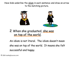 An idiom is not literal. The idiom doesn’t mean
she was on top of the world. It means she felt
successful and happy.
2. When she graduated, she was
on top of the world.
© 2020 reading2success.com
Have kids underline the idiom in each sentence and draw an arrow
to the matching picture.
 