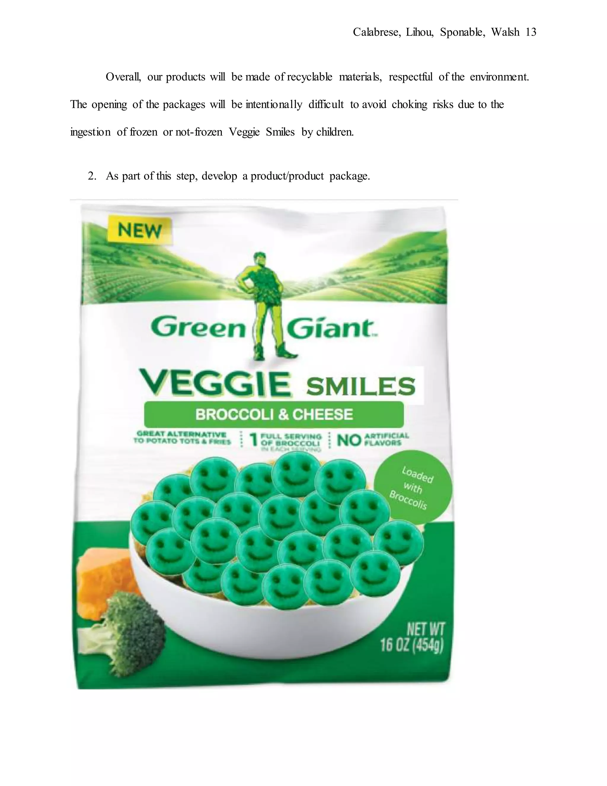 Calabrese, Lihou, Sponable, Walsh 13
Overall, our products will be made of recyclable materials, respectful of the environment.
The opening of the packages will be intentionally difficult to avoid choking risks due to the
ingestion of frozen or not-frozen Veggie Smiles by children.
2. As part of this step, develop a product/product package.
 