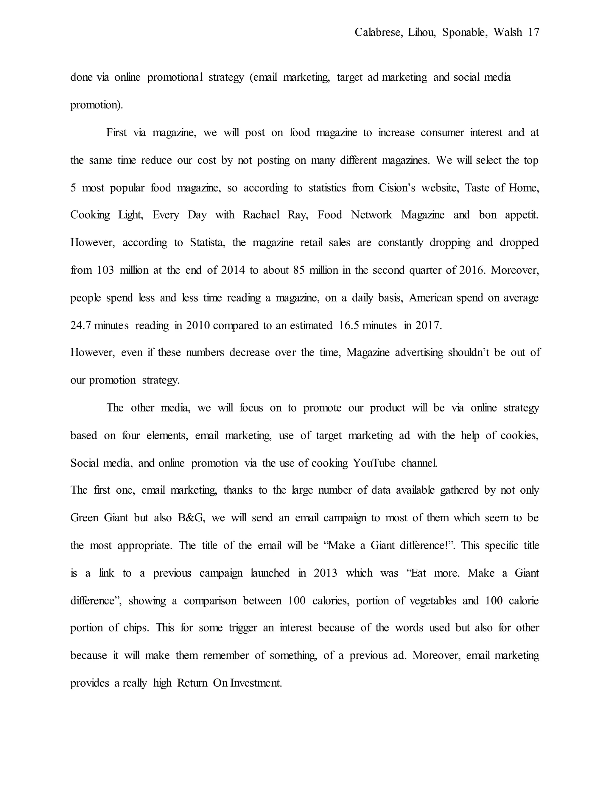 Calabrese, Lihou, Sponable, Walsh 17
done via online promotional strategy (email marketing, target ad marketing and social media
promotion).
First via magazine, we will post on food magazine to increase consumer interest and at
the same time reduce our cost by not posting on many different magazines. We will select the top
5 most popular food magazine, so according to statistics from Cision’s website, Taste of Home,
Cooking Light, Every Day with Rachael Ray, Food Network Magazine and bon appetit.
However, according to Statista, the magazine retail sales are constantly dropping and dropped
from 103 million at the end of 2014 to about 85 million in the second quarter of 2016. Moreover,
people spend less and less time reading a magazine, on a daily basis, American spend on average
24.7 minutes reading in 2010 compared to an estimated 16.5 minutes in 2017.
However, even if these numbers decrease over the time, Magazine advertising shouldn’t be out of
our promotion strategy.
The other media, we will focus on to promote our product will be via online strategy
based on four elements, email marketing, use of target marketing ad with the help of cookies,
Social media, and online promotion via the use of cooking YouTube channel.
The first one, email marketing, thanks to the large number of data available gathered by not only
Green Giant but also B&G, we will send an email campaign to most of them which seem to be
the most appropriate. The title of the email will be “Make a Giant difference!”. This specific title
is a link to a previous campaign launched in 2013 which was “Eat more. Make a Giant
difference”, showing a comparison between 100 calories, portion of vegetables and 100 calorie
portion of chips. This for some trigger an interest because of the words used but also for other
because it will make them remember of something, of a previous ad. Moreover, email marketing
provides a really high Return On Investment.
 