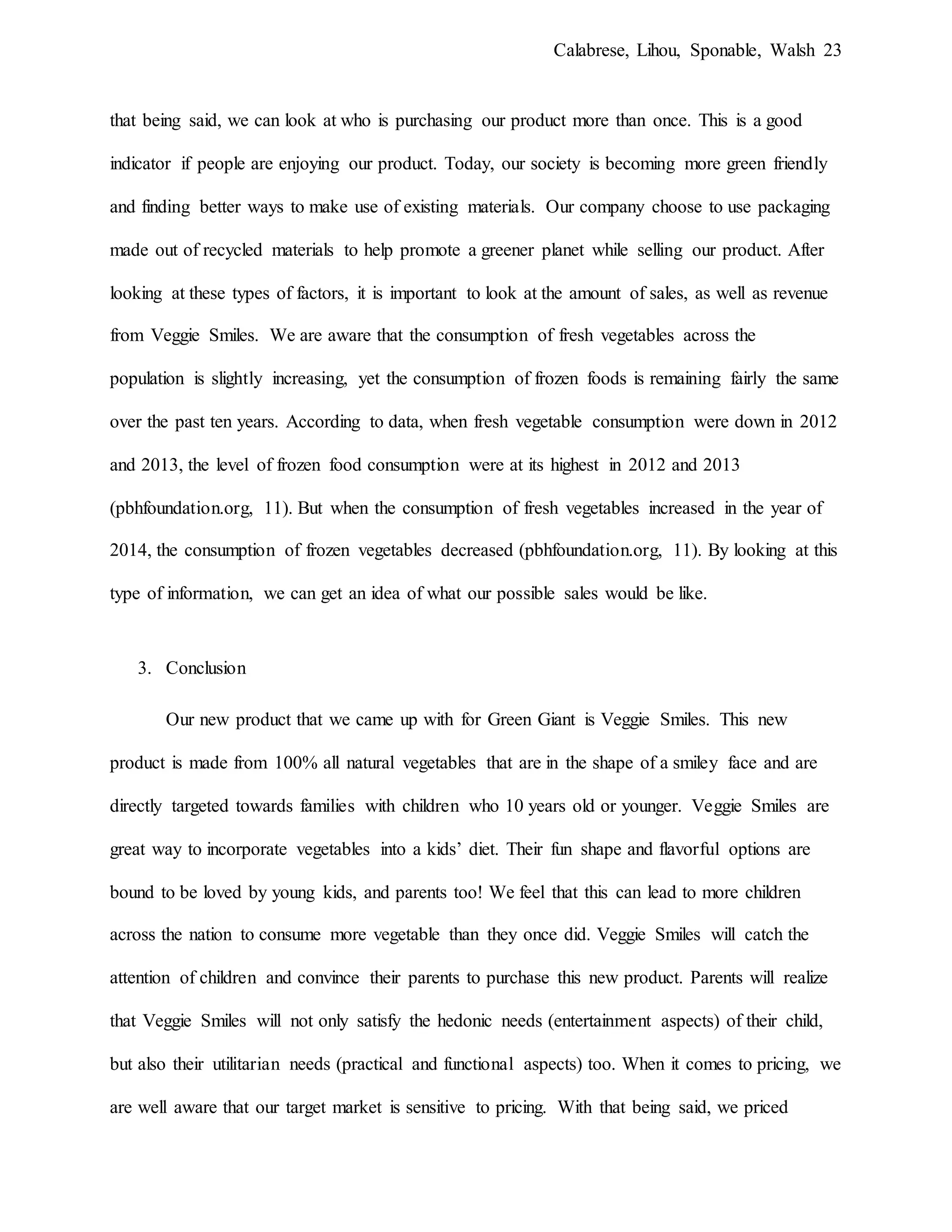 Calabrese, Lihou, Sponable, Walsh 23
that being said, we can look at who is purchasing our product more than once. This is a good
indicator if people are enjoying our product. Today, our society is becoming more green friendly
and finding better ways to make use of existing materials. Our company choose to use packaging
made out of recycled materials to help promote a greener planet while selling our product. After
looking at these types of factors, it is important to look at the amount of sales, as well as revenue
from Veggie Smiles. We are aware that the consumption of fresh vegetables across the
population is slightly increasing, yet the consumption of frozen foods is remaining fairly the same
over the past ten years. According to data, when fresh vegetable consumption were down in 2012
and 2013, the level of frozen food consumption were at its highest in 2012 and 2013
(pbhfoundation.org, 11). But when the consumption of fresh vegetables increased in the year of
2014, the consumption of frozen vegetables decreased (pbhfoundation.org, 11). By looking at this
type of information, we can get an idea of what our possible sales would be like.
3. Conclusion
Our new product that we came up with for Green Giant is Veggie Smiles. This new
product is made from 100% all natural vegetables that are in the shape of a smiley face and are
directly targeted towards families with children who 10 years old or younger. Veggie Smiles are
great way to incorporate vegetables into a kids’ diet. Their fun shape and flavorful options are
bound to be loved by young kids, and parents too! We feel that this can lead to more children
across the nation to consume more vegetable than they once did. Veggie Smiles will catch the
attention of children and convince their parents to purchase this new product. Parents will realize
that Veggie Smiles will not only satisfy the hedonic needs (entertainment aspects) of their child,
but also their utilitarian needs (practical and functional aspects) too. When it comes to pricing, we
are well aware that our target market is sensitive to pricing. With that being said, we priced
 