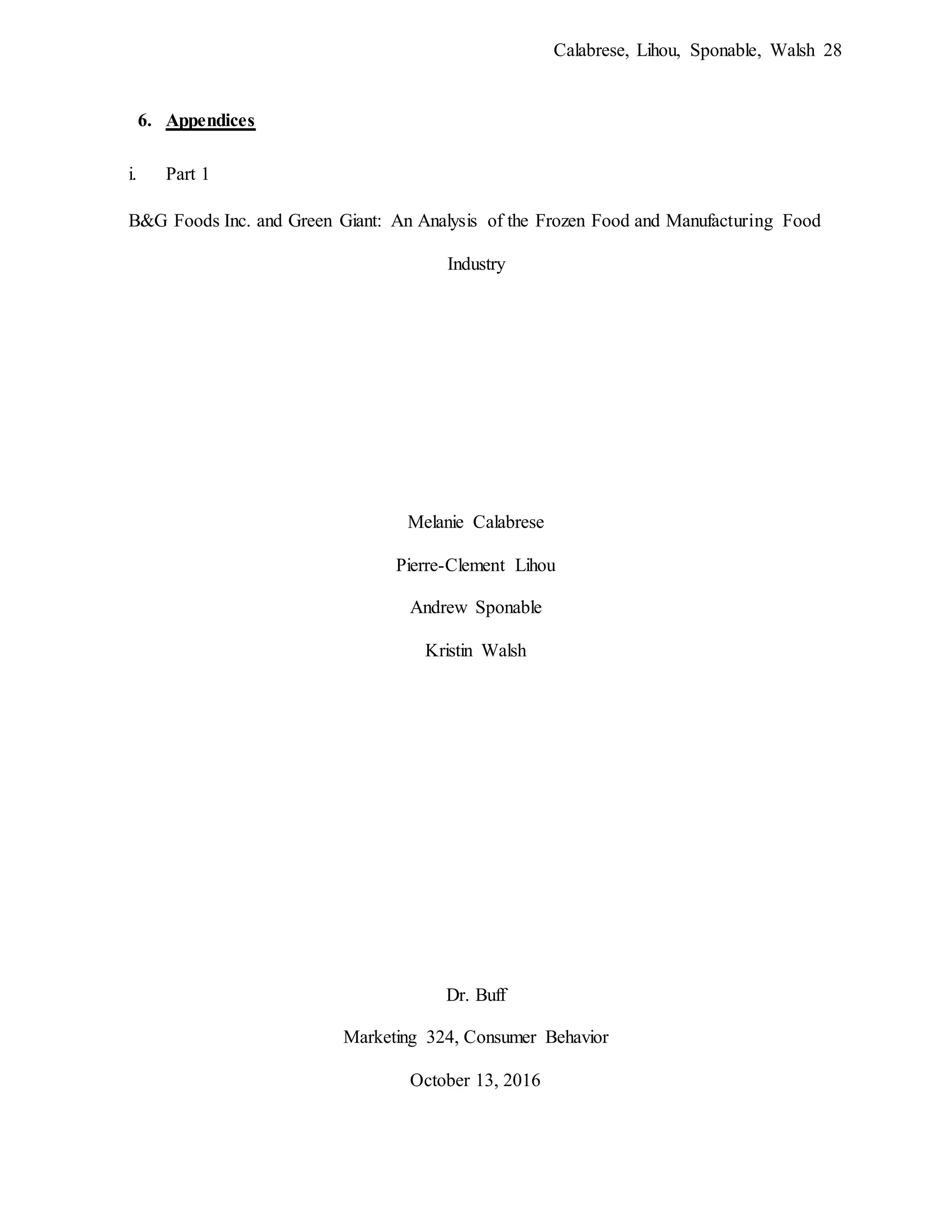 Calabrese, Lihou, Sponable, Walsh 28
6. Appendices
i. Part 1
B&G Foods Inc. and Green Giant: An Analysis of the Frozen Food and Manufacturing Food
Industry
Melanie Calabrese
Pierre-Clement Lihou
Andrew Sponable
Kristin Walsh
Dr. Buff
Marketing 324, Consumer Behavior
October 13, 2016
 