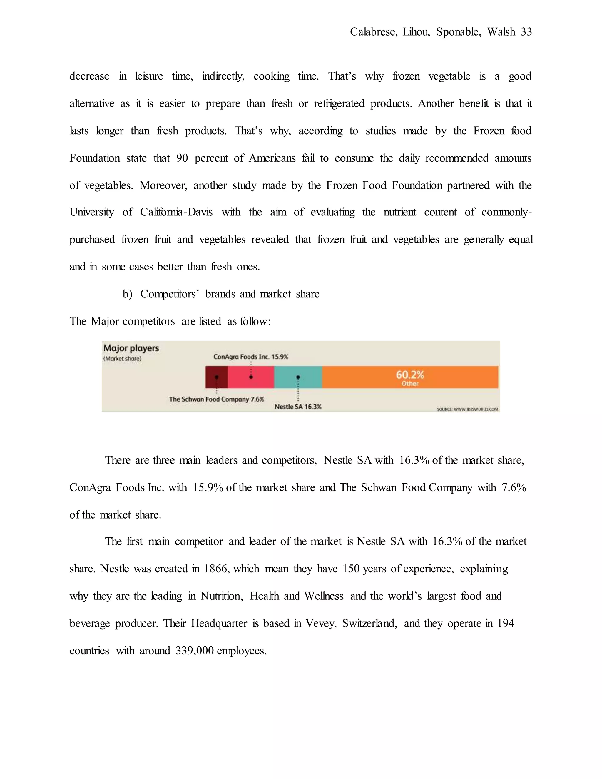 Calabrese, Lihou, Sponable, Walsh 33
decrease in leisure time, indirectly, cooking time. That’s why frozen vegetable is a good
alternative as it is easier to prepare than fresh or refrigerated products. Another benefit is that it
lasts longer than fresh products. That’s why, according to studies made by the Frozen food
Foundation state that 90 percent of Americans fail to consume the daily recommended amounts
of vegetables. Moreover, another study made by the Frozen Food Foundation partnered with the
University of California-Davis with the aim of evaluating the nutrient content of commonly-
purchased frozen fruit and vegetables revealed that frozen fruit and vegetables are generally equal
and in some cases better than fresh ones.
b) Competitors’ brands and market share
The Major competitors are listed as follow:
There are three main leaders and competitors, Nestle SA with 16.3% of the market share,
ConAgra Foods Inc. with 15.9% of the market share and The Schwan Food Company with 7.6%
of the market share.
The first main competitor and leader of the market is Nestle SA with 16.3% of the market
share. Nestle was created in 1866, which mean they have 150 years of experience, explaining
why they are the leading in Nutrition, Health and Wellness and the world’s largest food and
beverage producer. Their Headquarter is based in Vevey, Switzerland, and they operate in 194
countries with around 339,000 employees.
 