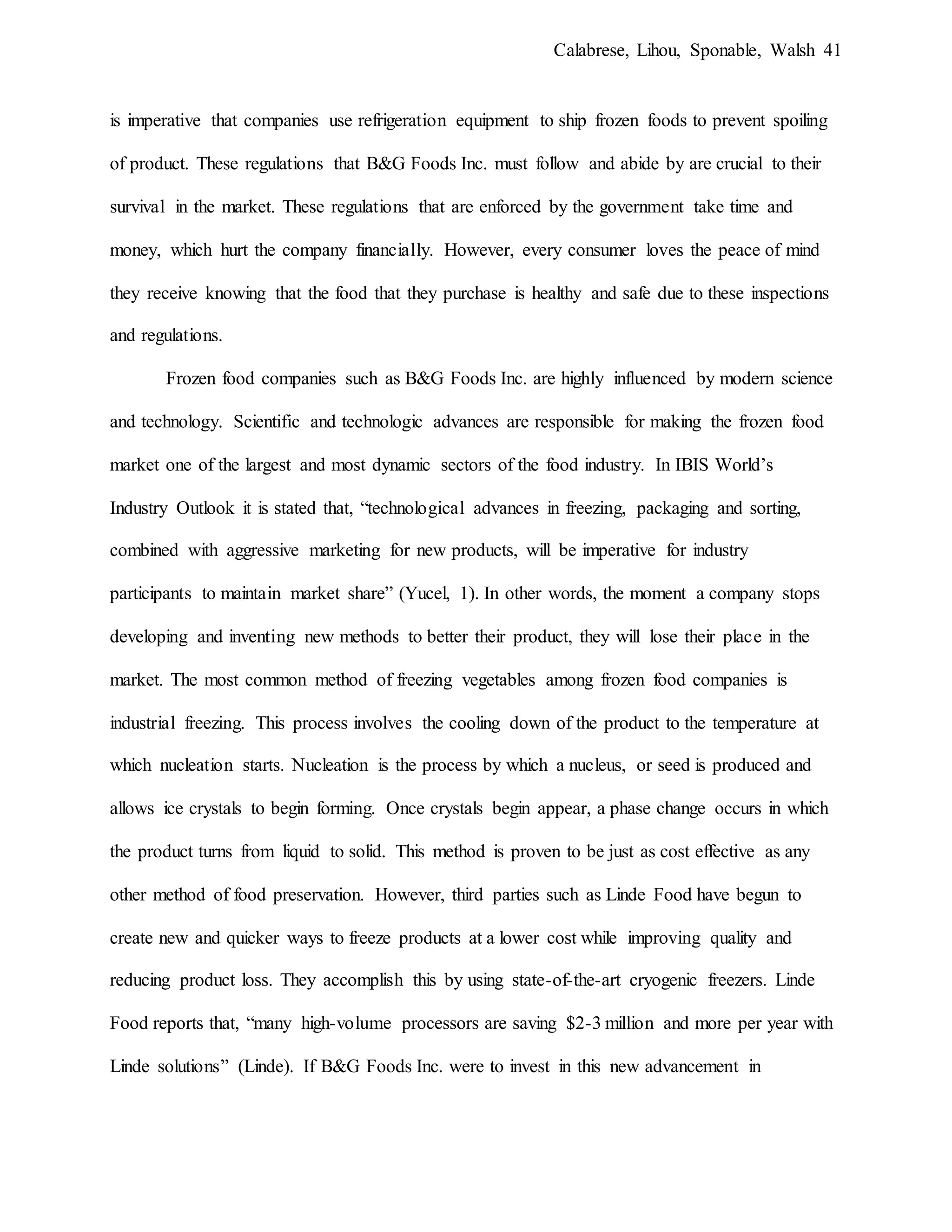 Calabrese, Lihou, Sponable, Walsh 41
is imperative that companies use refrigeration equipment to ship frozen foods to prevent spoiling
of product. These regulations that B&G Foods Inc. must follow and abide by are crucial to their
survival in the market. These regulations that are enforced by the government take time and
money, which hurt the company financially. However, every consumer loves the peace of mind
they receive knowing that the food that they purchase is healthy and safe due to these inspections
and regulations.
Frozen food companies such as B&G Foods Inc. are highly influenced by modern science
and technology. Scientific and technologic advances are responsible for making the frozen food
market one of the largest and most dynamic sectors of the food industry. In IBIS World’s
Industry Outlook it is stated that, “technological advances in freezing, packaging and sorting,
combined with aggressive marketing for new products, will be imperative for industry
participants to maintain market share” (Yucel, 1). In other words, the moment a company stops
developing and inventing new methods to better their product, they will lose their place in the
market. The most common method of freezing vegetables among frozen food companies is
industrial freezing. This process involves the cooling down of the product to the temperature at
which nucleation starts. Nucleation is the process by which a nucleus, or seed is produced and
allows ice crystals to begin forming. Once crystals begin appear, a phase change occurs in which
the product turns from liquid to solid. This method is proven to be just as cost effective as any
other method of food preservation. However, third parties such as Linde Food have begun to
create new and quicker ways to freeze products at a lower cost while improving quality and
reducing product loss. They accomplish this by using state-of-the-art cryogenic freezers. Linde
Food reports that, “many high-volume processors are saving $2-3 million and more per year with
Linde solutions” (Linde). If B&G Foods Inc. were to invest in this new advancement in
 