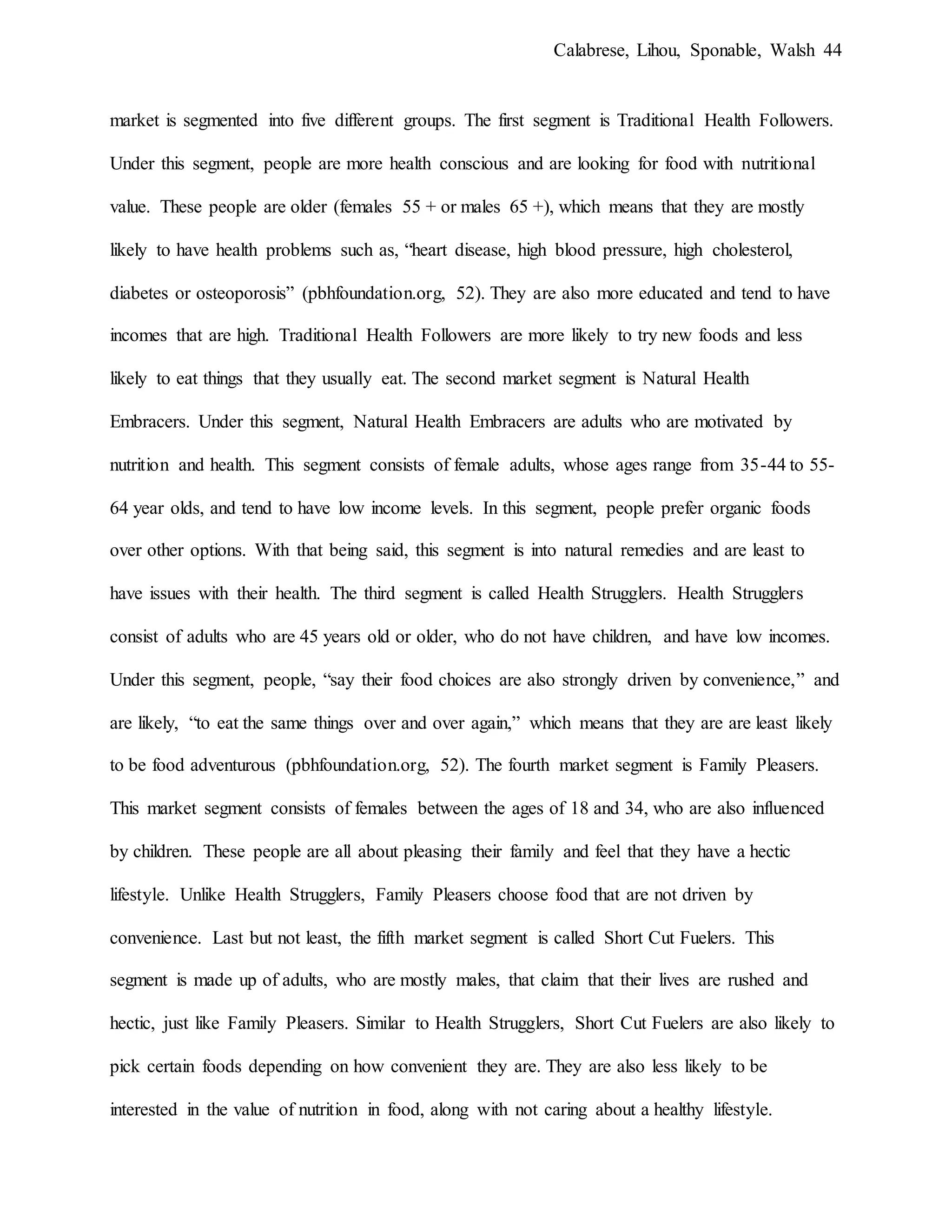 Calabrese, Lihou, Sponable, Walsh 44
market is segmented into five different groups. The first segment is Traditional Health Followers.
Under this segment, people are more health conscious and are looking for food with nutritional
value. These people are older (females 55 + or males 65 +), which means that they are mostly
likely to have health problems such as, “heart disease, high blood pressure, high cholesterol,
diabetes or osteoporosis” (pbhfoundation.org, 52). They are also more educated and tend to have
incomes that are high. Traditional Health Followers are more likely to try new foods and less
likely to eat things that they usually eat. The second market segment is Natural Health
Embracers. Under this segment, Natural Health Embracers are adults who are motivated by
nutrition and health. This segment consists of female adults, whose ages range from 35-44 to 55-
64 year olds, and tend to have low income levels. In this segment, people prefer organic foods
over other options. With that being said, this segment is into natural remedies and are least to
have issues with their health. The third segment is called Health Strugglers. Health Strugglers
consist of adults who are 45 years old or older, who do not have children, and have low incomes.
Under this segment, people, “say their food choices are also strongly driven by convenience,” and
are likely, “to eat the same things over and over again,” which means that they are are least likely
to be food adventurous (pbhfoundation.org, 52). The fourth market segment is Family Pleasers.
This market segment consists of females between the ages of 18 and 34, who are also influenced
by children. These people are all about pleasing their family and feel that they have a hectic
lifestyle. Unlike Health Strugglers, Family Pleasers choose food that are not driven by
convenience. Last but not least, the fifth market segment is called Short Cut Fuelers. This
segment is made up of adults, who are mostly males, that claim that their lives are rushed and
hectic, just like Family Pleasers. Similar to Health Strugglers, Short Cut Fuelers are also likely to
pick certain foods depending on how convenient they are. They are also less likely to be
interested in the value of nutrition in food, along with not caring about a healthy lifestyle.
 