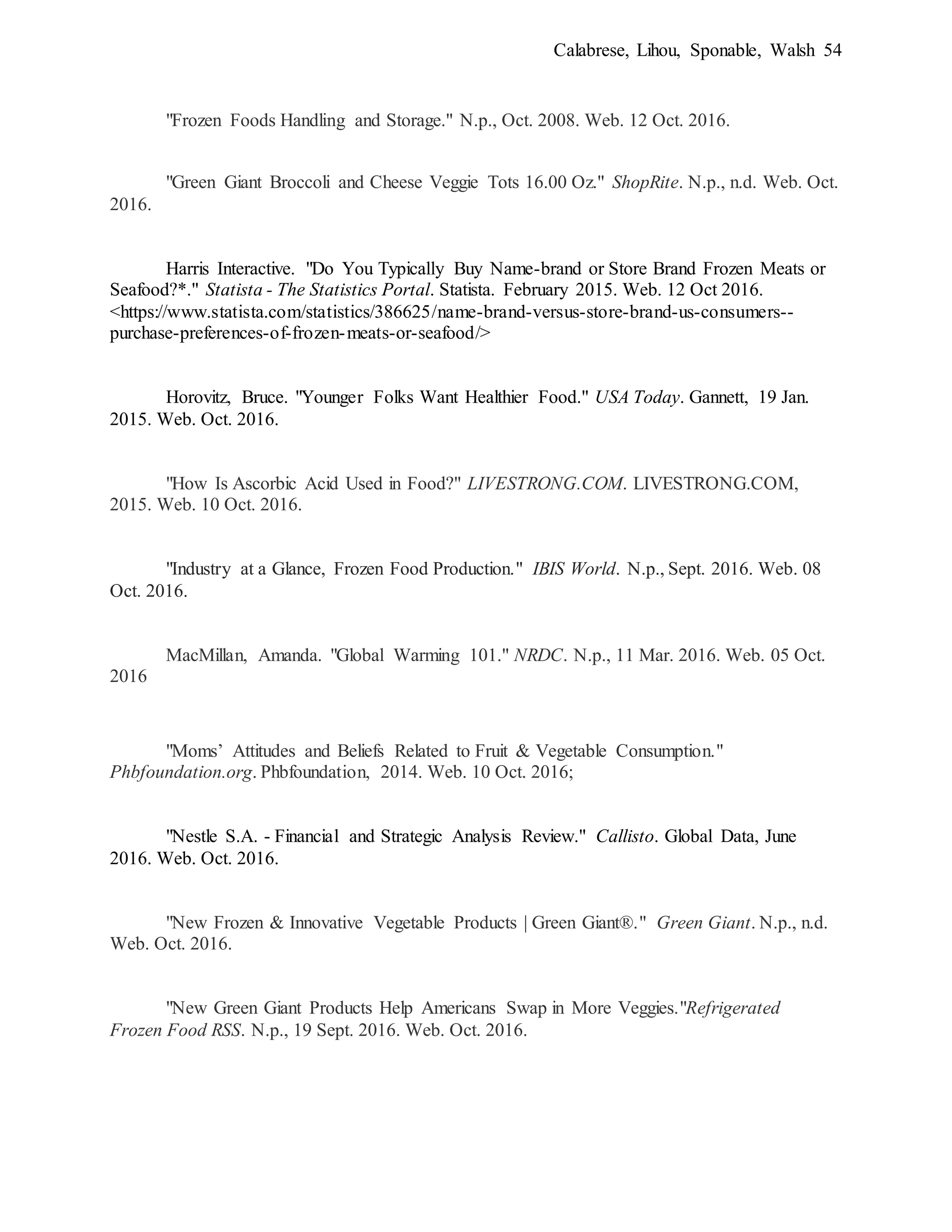 Calabrese, Lihou, Sponable, Walsh 54
"Frozen Foods Handling and Storage." N.p., Oct. 2008. Web. 12 Oct. 2016.
"Green Giant Broccoli and Cheese Veggie Tots 16.00 Oz." ShopRite. N.p., n.d. Web. Oct.
2016.
Harris Interactive. "Do You Typically Buy Name-brand or Store Brand Frozen Meats or
Seafood?*." Statista - The Statistics Portal. Statista. February 2015. Web. 12 Oct 2016.
<https://www.statista.com/statistics/386625/name-brand-versus-store-brand-us-consumers--
purchase-preferences-of-frozen-meats-or-seafood/>
Horovitz, Bruce. "Younger Folks Want Healthier Food." USA Today. Gannett, 19 Jan.
2015. Web. Oct. 2016.
"How Is Ascorbic Acid Used in Food?" LIVESTRONG.COM. LIVESTRONG.COM,
2015. Web. 10 Oct. 2016.
"Industry at a Glance, Frozen Food Production." IBIS World. N.p., Sept. 2016. Web. 08
Oct. 2016.
MacMillan, Amanda. "Global Warming 101." NRDC. N.p., 11 Mar. 2016. Web. 05 Oct.
2016
"Moms’ Attitudes and Beliefs Related to Fruit & Vegetable Consumption."
Phbfoundation.org. Phbfoundation, 2014. Web. 10 Oct. 2016;
"Nestle S.A. - Financial and Strategic Analysis Review." Callisto. Global Data, June
2016. Web. Oct. 2016.
"New Frozen & Innovative Vegetable Products | Green Giant®." Green Giant. N.p., n.d.
Web. Oct. 2016.
"New Green Giant Products Help Americans Swap in More Veggies."Refrigerated
Frozen Food RSS. N.p., 19 Sept. 2016. Web. Oct. 2016.
 