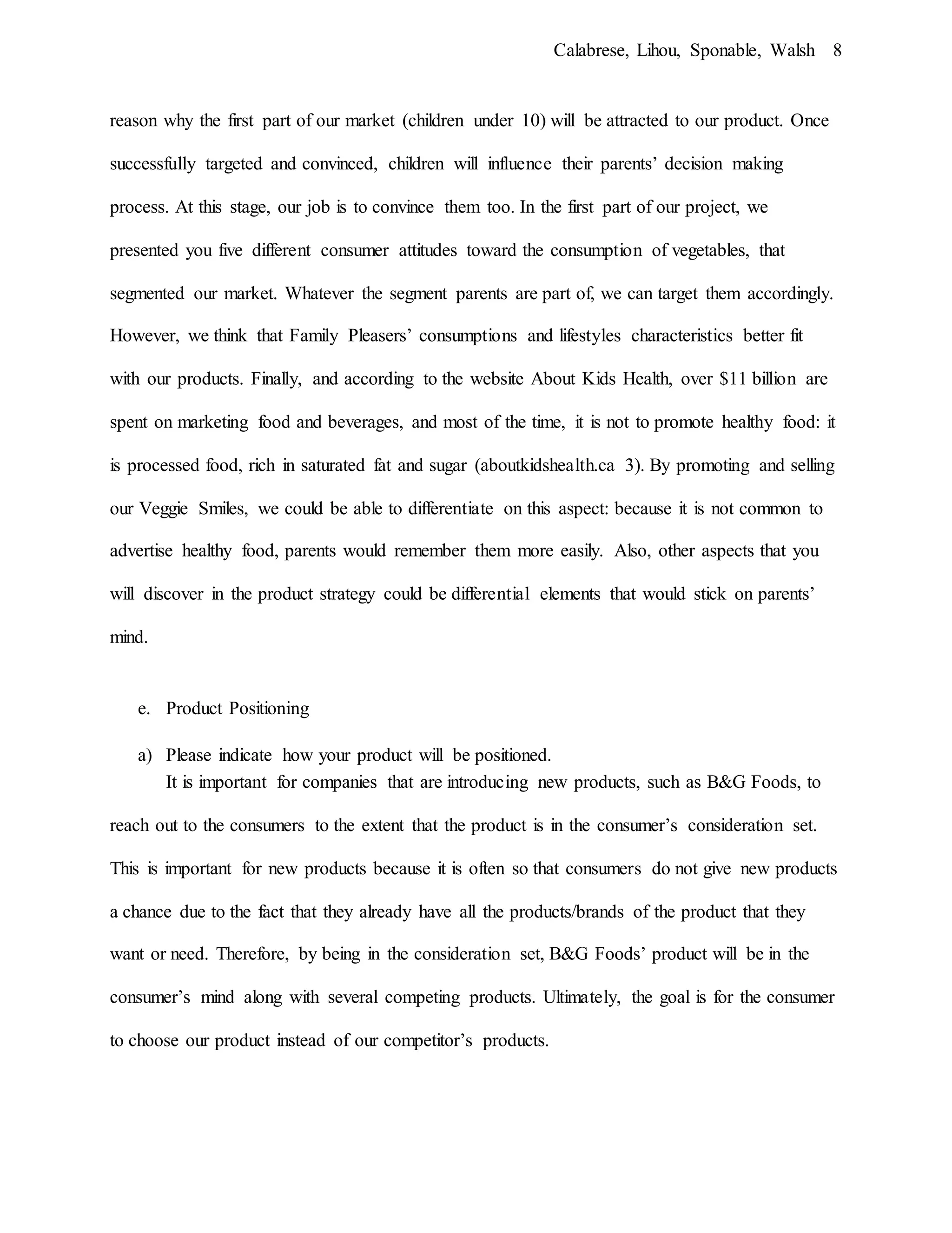 Calabrese, Lihou, Sponable, Walsh 8
reason why the first part of our market (children under 10) will be attracted to our product. Once
successfully targeted and convinced, children will influence their parents’ decision making
process. At this stage, our job is to convince them too. In the first part of our project, we
presented you five different consumer attitudes toward the consumption of vegetables, that
segmented our market. Whatever the segment parents are part of, we can target them accordingly.
However, we think that Family Pleasers’ consumptions and lifestyles characteristics better fit
with our products. Finally, and according to the website About Kids Health, over $11 billion are
spent on marketing food and beverages, and most of the time, it is not to promote healthy food: it
is processed food, rich in saturated fat and sugar (aboutkidshealth.ca 3). By promoting and selling
our Veggie Smiles, we could be able to differentiate on this aspect: because it is not common to
advertise healthy food, parents would remember them more easily. Also, other aspects that you
will discover in the product strategy could be differential elements that would stick on parents’
mind.
e. Product Positioning
a) Please indicate how your product will be positioned.
It is important for companies that are introducing new products, such as B&G Foods, to
reach out to the consumers to the extent that the product is in the consumer’s consideration set.
This is important for new products because it is often so that consumers do not give new products
a chance due to the fact that they already have all the products/brands of the product that they
want or need. Therefore, by being in the consideration set, B&G Foods’ product will be in the
consumer’s mind along with several competing products. Ultimately, the goal is for the consumer
to choose our product instead of our competitor’s products.
 