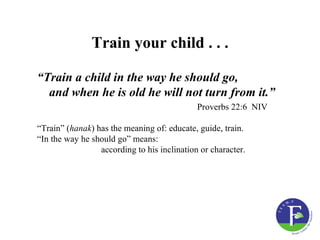 Train your child . . .

“Train a child in the way he should go,
  and when he is old he will not turn from it.”
                                             Proverbs 22:6 NIV

“Train” (hanak) has the meaning of: educate, guide, train.
“In the way he should go” means:
                 according to his inclination or character.
 