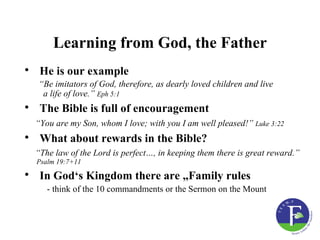 Learning from God, the Father
• He is our example
  “Be imitators of God, therefore, as dearly loved children and live
   a life of love.” Eph 5:1
• The Bible is full of encouragement
  “You are my Son, whom I love; with you I am well pleased!” Luke 3:22
• What about rewards in the Bible?
  “The law of the Lord is perfect…, in keeping them there is great reward.”
  Psalm 19:7+11

• In God‘s Kingdom there are „Family rules
     - think of the 10 commandments or the Sermon on the Mount
 