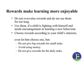 Rewards make learning more enjoyable
  • Do not overvalue rewards and do not use them
    for too long.
  • Use them, if a child is fighting with himself and
    needs encouragement in learning a new behaviour.
  • Choose rewards according to your child’s interests,

    even let him choose one, but:
     – Do not give big rewards for small tasks.
     – Avoid using money.
     – Do not give rewards for the daily tasks.
 