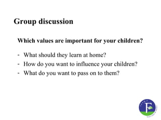 Group discussion

 Which values are important for your children?

 - What should they learn at home?
 - How do you want to influence your children?
 - What do you want to pass on to them?
 