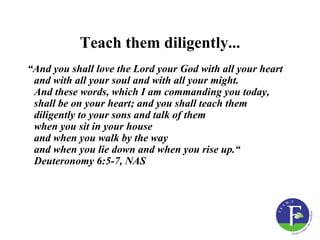 Teach them diligently...
“And you shall love the Lord your God with all your heart
 and with all your soul and with all your might.
 And these words, which I am commanding you today,
 shall be on your heart; and you shall teach them
 diligently to your sons and talk of them
 when you sit in your house
 and when you walk by the way
 and when you lie down and when you rise up.“
 Deuteronomy 6:5-7, NAS
 