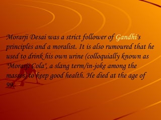 Morarji Desai was a strict follower of  Gandhi 's principles and a moralist. It is also rumoured that he used to drink his own urine (colloquially known as "Morarji Cola", a slang term/in-joke among the masses) to keep good health. He died at the age of 99. 