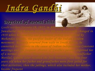 Indra Gandhi   Deprived of normal childhood                                              Gandhi was born November  19, 1917, in Allahabad, India, to Jawaharlal and Kamala Nehru. Her life was drastically changed in 1919 when her wealthy and prominent family was visited by Mohandas Gandhi, the pacifist leader of the Indian freedom movement. Recently returned from exile in South Africa, he converted her parents to the cause of Indian independence Constant meetings and the frequent absence of Gandhi's parents deprived her of a normal childhood. Though she was spoiled by her grandfather Motilal, Gandhi later recalled she felt "insecure." She was four years old when her father and grandfather were first jailed for their activities, then the jailings, which also included her mother, became frequent 