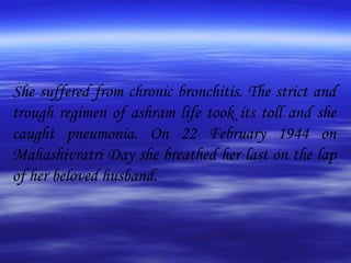 She suffered from chronic bronchitis. The strict and trough regimen of ashram life took its toll and she caught pneumonia. On 22 February 1944 on Mahashivratri Day she breathed her last on the lap of her beloved husband. 