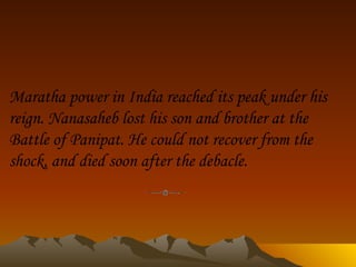 Maratha power in India reached its peak under his reign. Nanasaheb lost his son and brother at the Battle of Panipat. He could not recover from the shock, and died soon after the debacle.                    