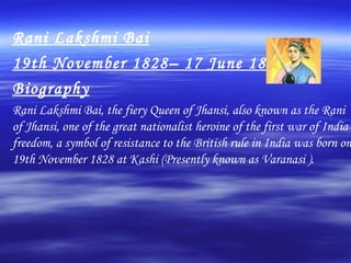 Rani Lakshmi Bai 19th November 1828– 17 June 1858 Biography Rani Lakshmi Bai, the fiery Queen of Jhansi, also known as the Rani of Jhansi, one of the great nationalist heroine of the first war of India freedom, a symbol of resistance to the British rule in India was born on 19th November 1828 at Kashi (Presently known as Varanasi ).  