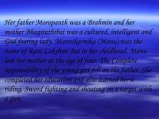 Her father Moropanth was a Brahmin and her mother Bhagirathibai was a cultured, intelligent and God fearing lady. Mannikarnika (Manu) was the name of Rani Lakshmi Bai in her childhood. Manu lost her mother at the age of four. The Complete responsibility of the young girl fell on the father. She completed her education and also learned horse riding, Sword fighting and shooting on a target with a gun.  
