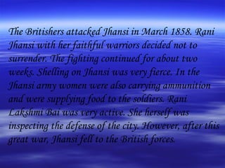 The Britishers attacked Jhansi in March 1858. Rani Jhansi with her faithful warriors decided not to surrender. The fighting continued for about two weeks. Shelling on Jhansi was very fierce. In the Jhansi army women were also carrying ammunition and were supplying food to the soldiers. Rani Lakshmi Bai was very active. She herself was inspecting the defense of the city. However, after this great war, Jhansi fell to the British forces.  