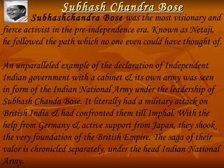 Subhash Chandra Bose             Subhashchandra Bose  was the most visionary and fierce activist in the pre-independence era. Known as Netaji, he followed the path which no one even could have thought of. An unparalleled example of the declaration of Independent Indian government with a cabinet & its own army was seen in form of the Indian National Army under the leadership of  Subhash Chanda Bose. It literally had a military attack on British India & had confronted them till Imphal. With the help from Germany & active support from Japan, they shook the very foundation of the British Empire. The saga of their valor is chronicled separately, under the head Indian National Army. 