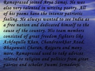 Ramaprasad joined Arya Samaj. He was also very talented in writing poetry. All of his poems have the intense patriotic feeling. He always wanted to see India as a free nation and dedicated himself to the cause of the country. His team members consisted of great freedom fighters like Ashfaqulla Khan, Chandrasekhar Azad, Bhagawati Charan, Rajguru and many more. Ramaprasad used to take advices related to religion and politics from great patriot and scholar Swami Somadevji.  