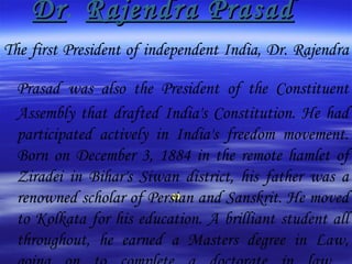 Dr .   Rajendra Prasad The first President of independent India, Dr. Rajendra Prasad was also the President of the Constituent   Assembly that drafted India's Constitution. He had participated actively in India's freedom movement. Born on December 3, 1884 in the remote hamlet of Ziradei in Bihar's Siwan district, his father was a renowned scholar of Persian and Sanskrit. He moved to Kolkata for his education. A brilliant student all throughout, he earned a Masters degree in Law, going on to complete a doctorate in law.  