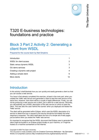 T320 E-business technologies:
foundations and practice
Block 3 Part 2 Activity 2: Generating a
client from WSDL
Prepared for the course team by Neil Simpkins
Introduction

1

WSDL for client access

2

Static versus dynamic WSDL

3

OU demo services

3

Creating a dynamic web project

4

Adding a simple client

6

More clients

12

Introduction
In this activity I shall illustrate how you can quickly and easily generate a client so that
you can access a web service.
You have in fact already completed this exercise, at least in the main part, when you
created the 'Hello' web service and generated a client to test that web service at the
same time. However, here there will be a couple of slight differences. Firstly, you will
not be producing a web service and a client, just a client for a web service. Secondly,
you will explicitly use a WSDL description of the web service on which to base the
client. This was also the case 'behind the scenes' when you deployed and tested the
'Hello' service.
The client will be generated within Eclipse, which uses the WSDL description of a
service to determine how a request to the service should be formulated and what
response is expected. The client itself takes the form of a simple set of web pages,
just as before when you tested the 'Hello' web service.
It's important to recognise that the WSDL document that Eclipse uses to generate the
client might be located in an Eclipse project locally on your machine, or it might be
hosted on a machine somewhere on the Internet.
Copyright © 2008 The Open University.
This document is made available under the Creative Commons Attribution - No Derivative

Works 3.0 Unported Licence (http://creativecommons.org/licenses/by-nd/3.0/)

WEB 00711 3

1.1

 