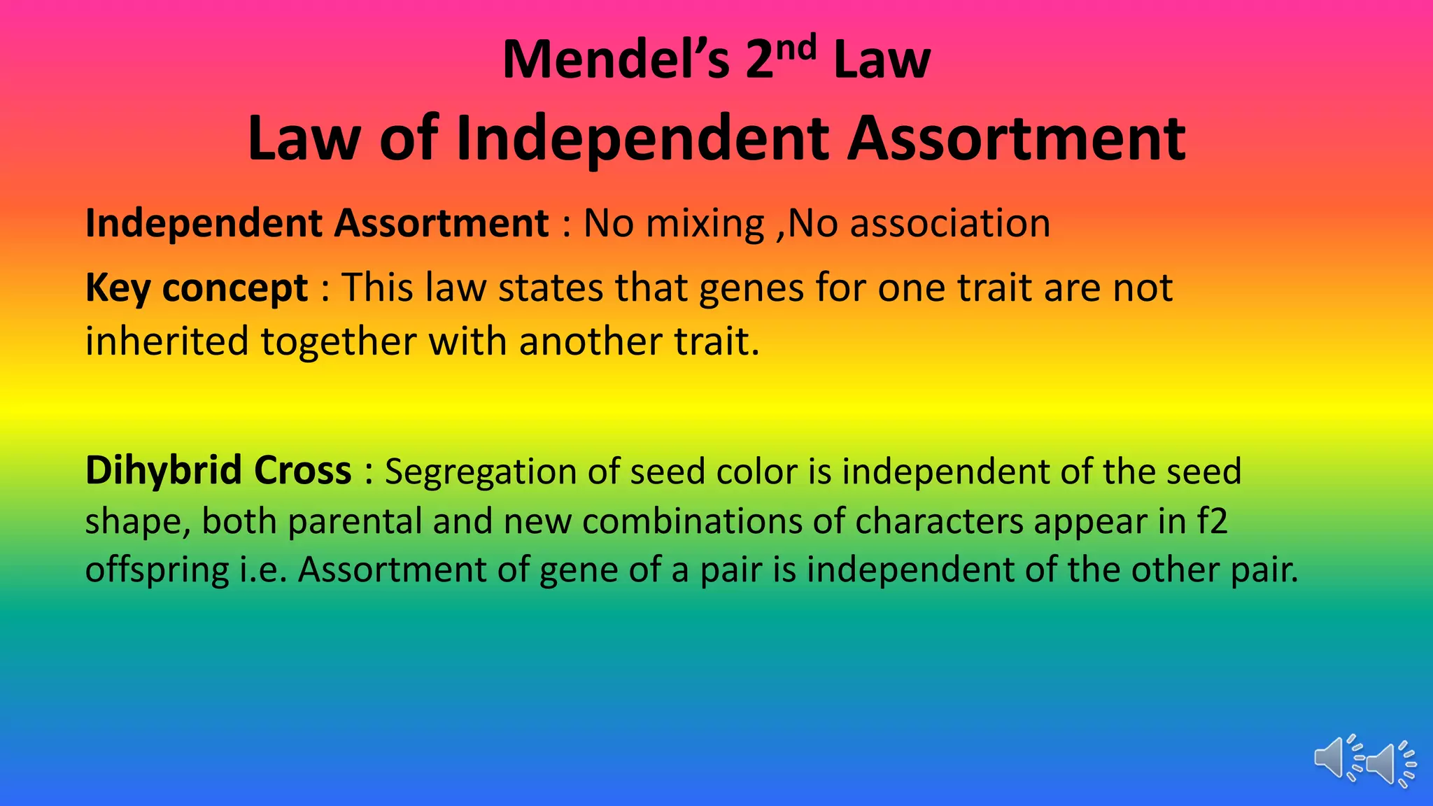 Mendel’s 2nd Law
Law of Independent Assortment
Independent Assortment : No mixing ,No association
Key concept : This law states that genes for one trait are not
inherited together with another trait.
Dihybrid Cross : Segregation of seed color is independent of the seed
shape, both parental and new combinations of characters appear in f2
offspring i.e. Assortment of gene of a pair is independent of the other pair.
 