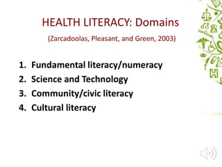 HEALTH LITERACY: Domains
(Zarcadoolas, Pleasant, and Green, 2003)
1. Fundamental literacy/numeracy
2. Science and Technology
3. Community/civic literacy
4. Cultural literacy
 