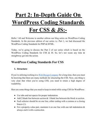 Part 2: In-Depth Guide On
WordPress Coding Standards
For CSS & JS:-
Hello.! All and Welcome to another edition our blog series on WordPress Coding
Standards. In the previous edition of our series i.e. Part 1, we had discussed the
WordPress Coding Standards for PHP & HTML.
Today, we’re going to discuss the Part 2 of our series which is based on the
WordPress Coding Standards for CSS & JS. So, let’s not waste any time &
straightway get into the action.
WordPress Coding Standards For CSS
1. Structure
If you’re utilizing working in a Web Design Company for a long time, then you must
be knowing that there are many methods for structuring the CSS. Now, one thing is
very clear that when you’re using CSS, you need to retain a high degree of
readability.
Here are some things that you need to keep in mind while using CSS for WordPress:
● Use tabs and not spaces for proper indentation.
● Add 2 blank line between section & 1 blank line between the block in section.
● Each selector should be on one line, either ending with a comma or a closing
braces (}).
● For a property-value pair, maintain it on one line with one tab indentation &
always end it with a semicolon.
 