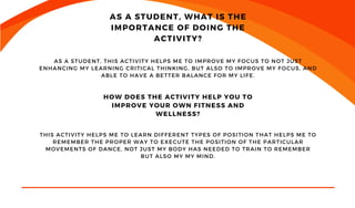 GENERAL MANAGER
AS A STUDENT, WHAT IS THE
IMPORTANCE OF DOING THE
ACTIVITY?
AS A STUDENT, THIS ACTIVITY HELPS ME TO IMPROVE MY FOCUS TO NOT JUST
ENHANCING MY LEARNING CRITICAL THINKING, BUT ALSO TO IMPROVE MY FOCUS, AND
ABLE TO HAVE A BETTER BALANCE FOR MY LIFE.
HOW DOES THE ACTIVITY HELP YOU TO
IMPROVE YOUR OWN FITNESS AND
WELLNESS?
THIS ACTIVITY HELPS ME TO LEARN DIFFERENT TYPES OF POSITION THAT HELPS ME TO
REMEMBER THE PROPER WAY TO EXECUTE THE POSITION OF THE PARTICULAR
MOVEMENTS OF DANCE, NOT JUST MY BODY HAS NEEDED TO TRAIN TO REMEMBER
BUT ALSO MY MY MIND.
 