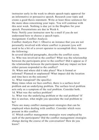 instructor early in the week to obtain speech topic approval for
an informative or persuasive speech. Research your topic and
create a good thesis statement. Write at least three sentences for
the main ideas concerning your topic. You will continue with
this next week. Nothing is due yet in the Dropbox for your
speech. Presentations are due in Week 6.
Note: Notify your instructor now by e-mail if you do not
understand how to choose a speech topic.
Assignment: Conflict Analysis
Conflict Analysis Part 1: Observe an instance that you are not
personally involved with where conflict is present (you will
need to be a bit of a covert operator to accomplish this). Answer
the following:
In several detailed paragraphs, describe the conflict scene.
1a. Who was involved in the conflict? What was the relationship
between the participants prior to the conflict? Did it appear as if
the relationship between the participants had any impact on how
either person responded to the conflict?
1b. When and where did it take place? Was it formal or
informal? Planned or unplanned? What impact did the location
and time have on the outcome?
1c. What transpired? (be specific)
Many times when we face conflict, there is a surface-level
problem and an underlying problem. The surface-level problem
acts only as a symptom of the real problem. Consider both.
1d. What was the surface problem?
1e. What was the underlying problem or the real problem? If
this is unclear, what might you speculate the real problem to
be?
There are many conflict management strategies that can be
employed when dealing with conflict. Consider which were
present in this conflict.
1f. Which conflict management strategies were employed by
each of the participants? Did the conflict management strategies
change during the course of the conversation? How do you
know?
 
