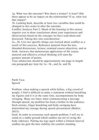 1g. What was the outcome? Was there a winner? A loser? Did
there appear to be an impact on the relationship? If so, what was
that impact?
1h. Looking back, describe at least two variables that could be
changed in this scene to alter the outcome.
Conflict Analysis Part 2: Much of the learning in this course
requires you to draw conclusions about your experiences and
observations based on the concepts we have read about and
discussed. Taking this into consideration:
2a., 2b. List two specific things you learned about conflict as a
result of this exercise. Reference material from the text,
threaded discussions, lecture, terminal course objectives, and so
forth. Answers that demonstrate application of the course
material and effective critical thinking will earn the
greatest amount of points.
Your submission should be approximately one page in length:
one paragraph per item for 1a.–1h., and 2a. and 2b.
Parth Vyas
Speech
Problem: when making a speech while before, a big crowd of
people, I find it difficult to make a statement without knuckling
my figures and it is at the same time, accompaniment by body
swinging. Many are times when communicating a message
through speech; my problem has been a bother to the audience.
Such actions, finger knuckling and body swinging have
diminished my courage during speech presentation (Barker,
2013).
Goal: In order to overcome such speech problem, I will try to
stand on a stable ground which enables me not to swing the
body sideways. Putting my legs apart within a limited interval
enables me gain the best stability for comfort standing.
 