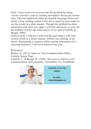 Goal: I have tried a lot to overcome the problem by doing
various activities such as, reading newspapers during my leisure
time. This has helped me make my English language fluent and
attain a flow reading system. I also try to open my eyes wider to
see the words in a clear manner .Though the problem has been
associated with short eye sight, I will buy spectacles to cater for
the problem and for the achievement of my goal (Condrill, &
Bough, 1999).
Achieve goal: I will have achieved the goal when I will read
several words in a fluent manner without any choking in my
throat. Punctuating a sentence while reading information to a
listening audience, I will have achieved my goal.
References
Barker, A. (2013). Improve Your Communication Skills.
London: Kogan Page.
Condrill, J., & Bough, B. (1999). 101 ways to improve your
communication skills instantly. Alexandria, Va: GoalMinds.
 