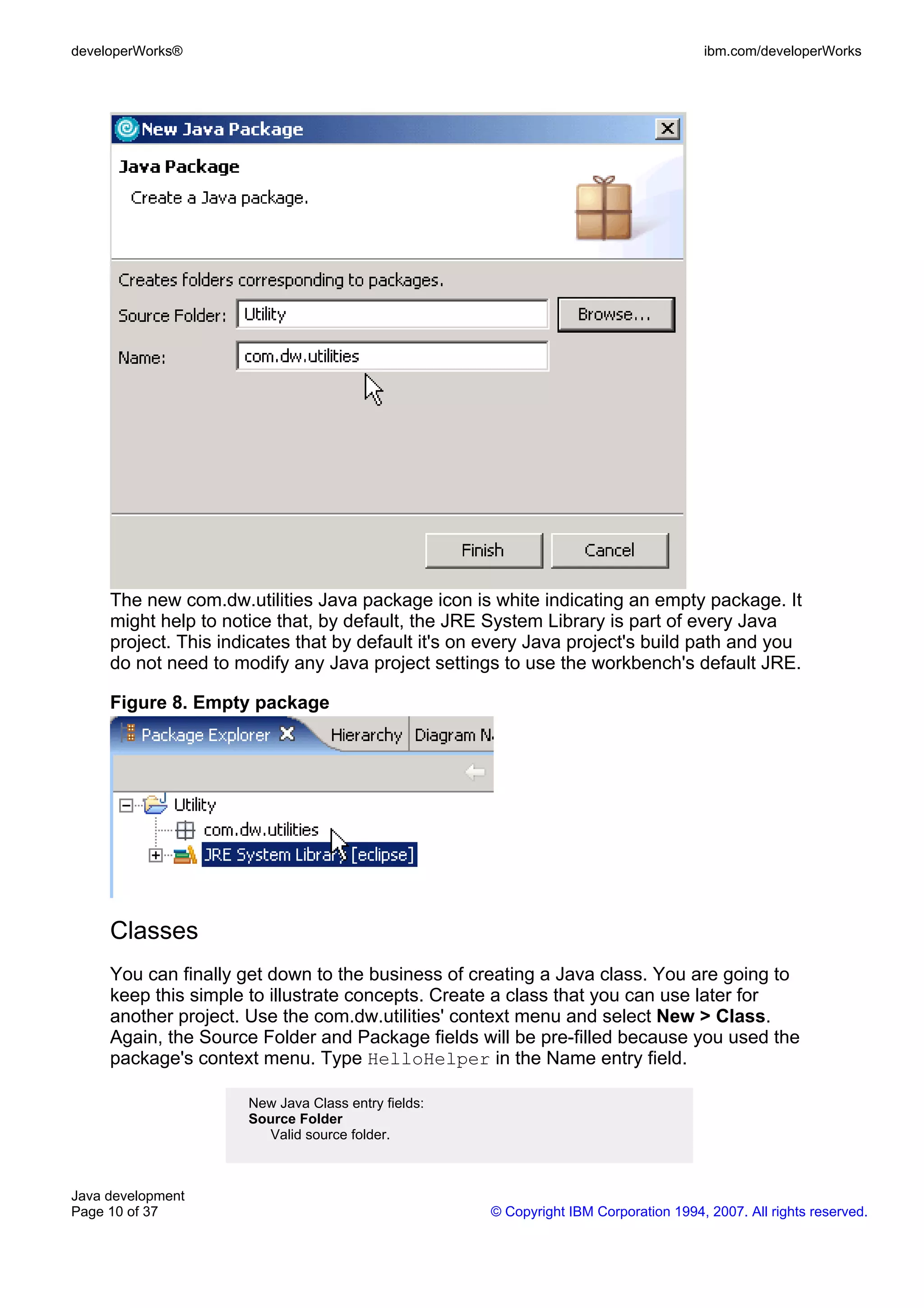 developerWorks® ibm.com/developerWorks The new com.dw.utilities Java package icon is white indicating an empty package. It might help to notice that, by default, the JRE System Library is part of every Java project. This indicates that by default it's on every Java project's build path and you do not need to modify any Java project settings to use the workbench's default JRE. Figure 8. Empty package Classes You can finally get down to the business of creating a Java class. You are going to keep this simple to illustrate concepts. Create a class that you can use later for another project. Use the com.dw.utilities' context menu and select New > Class. Again, the Source Folder and Package fields will be pre-filled because you used the package's context menu. Type HelloHelper in the Name entry field. New Java Class entry fields: Source Folder Valid source folder. Java development Page 10 of 37 © Copyright IBM Corporation 1994, 2007. All rights reserved. 