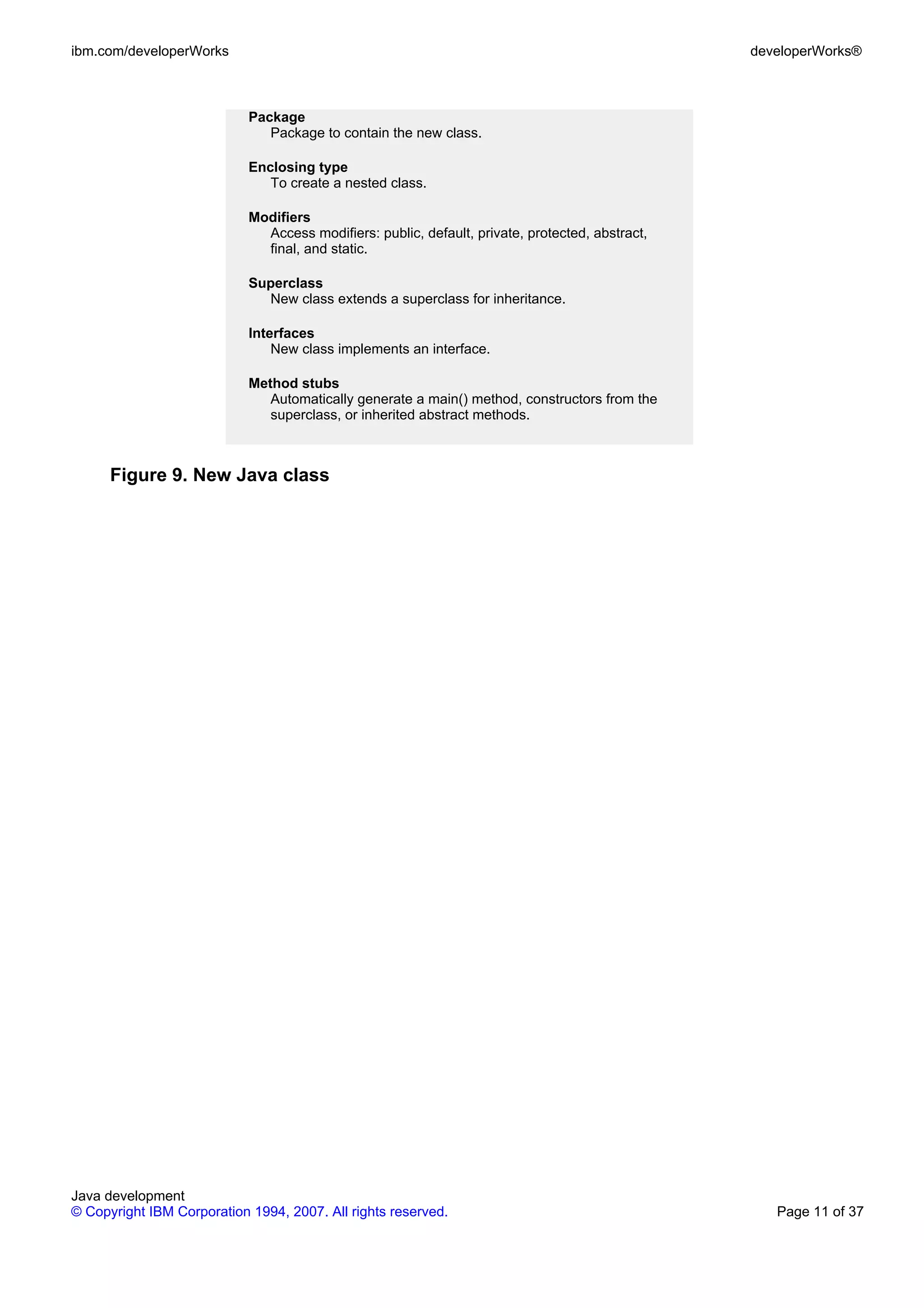 ibm.com/developerWorks developerWorks® Package Package to contain the new class. Enclosing type To create a nested class. Modifiers Access modifiers: public, default, private, protected, abstract, final, and static. Superclass New class extends a superclass for inheritance. Interfaces New class implements an interface. Method stubs Automatically generate a main() method, constructors from the superclass, or inherited abstract methods. Figure 9. New Java class Java development © Copyright IBM Corporation 1994, 2007. All rights reserved. Page 11 of 37 