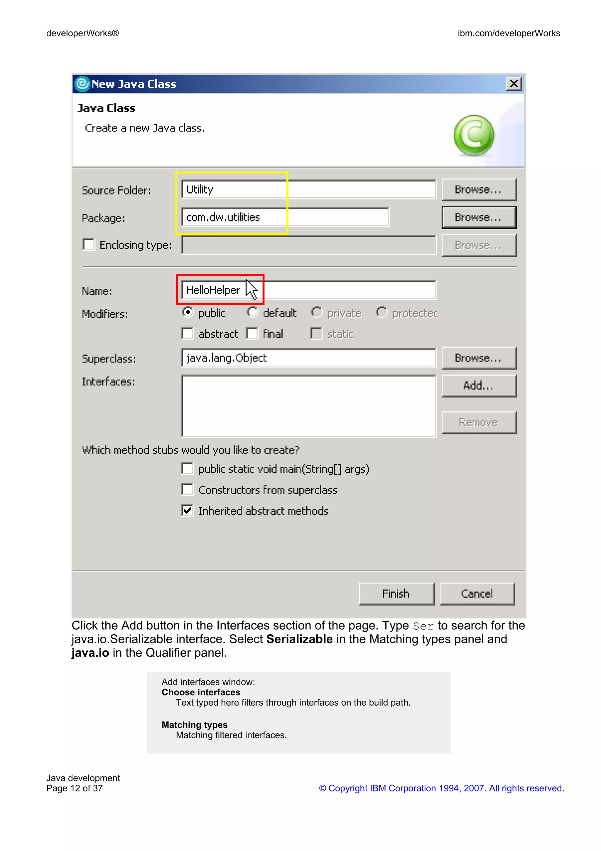 developerWorks® ibm.com/developerWorks Click the Add button in the Interfaces section of the page. Type Ser to search for the java.io.Serializable interface. Select Serializable in the Matching types panel and java.io in the Qualifier panel. Add interfaces window: Choose interfaces Text typed here filters through interfaces on the build path. Matching types Matching filtered interfaces. Java development Page 12 of 37 © Copyright IBM Corporation 1994, 2007. All rights reserved. 