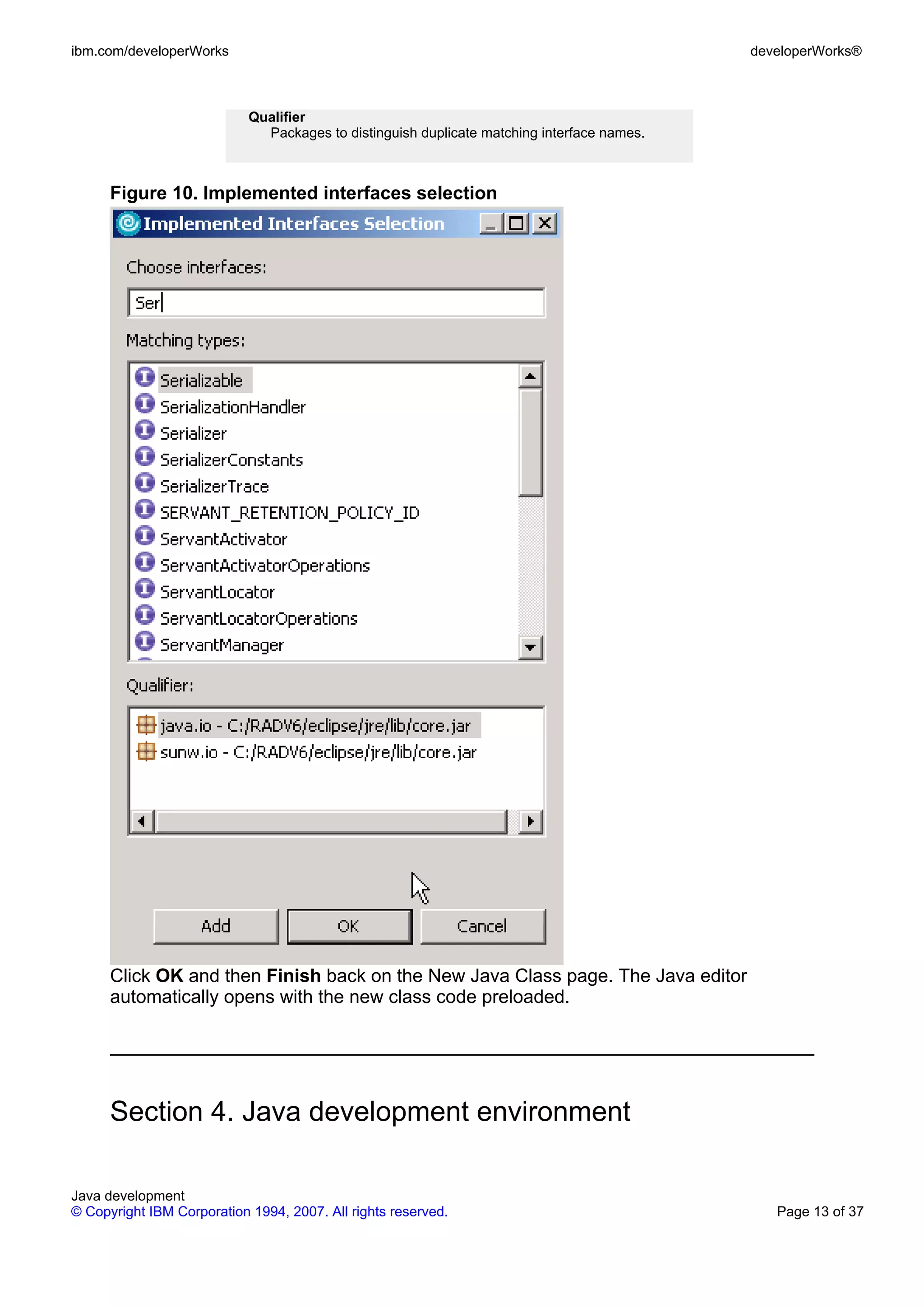 ibm.com/developerWorks developerWorks® Qualifier Packages to distinguish duplicate matching interface names. Figure 10. Implemented interfaces selection Click OK and then Finish back on the New Java Class page. The Java editor automatically opens with the new class code preloaded. Section 4. Java development environment Java development © Copyright IBM Corporation 1994, 2007. All rights reserved. Page 13 of 37 