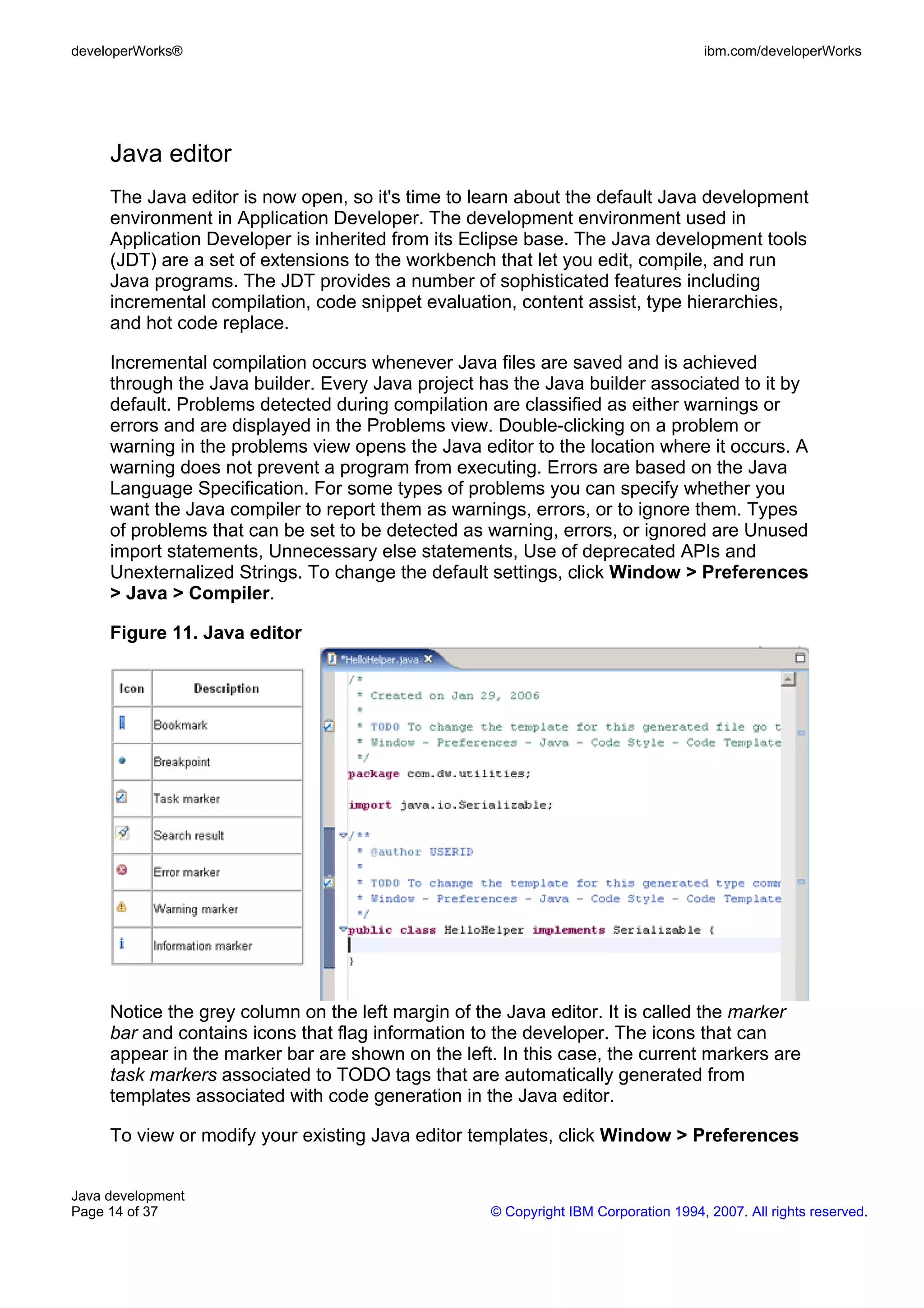 developerWorks® ibm.com/developerWorks Java editor The Java editor is now open, so it's time to learn about the default Java development environment in Application Developer. The development environment used in Application Developer is inherited from its Eclipse base. The Java development tools (JDT) are a set of extensions to the workbench that let you edit, compile, and run Java programs. The JDT provides a number of sophisticated features including incremental compilation, code snippet evaluation, content assist, type hierarchies, and hot code replace. Incremental compilation occurs whenever Java files are saved and is achieved through the Java builder. Every Java project has the Java builder associated to it by default. Problems detected during compilation are classified as either warnings or errors and are displayed in the Problems view. Double-clicking on a problem or warning in the problems view opens the Java editor to the location where it occurs. A warning does not prevent a program from executing. Errors are based on the Java Language Specification. For some types of problems you can specify whether you want the Java compiler to report them as warnings, errors, or to ignore them. Types of problems that can be set to be detected as warning, errors, or ignored are Unused import statements, Unnecessary else statements, Use of deprecated APIs and Unexternalized Strings. To change the default settings, click Window > Preferences > Java > Compiler. Figure 11. Java editor Notice the grey column on the left margin of the Java editor. It is called the marker bar and contains icons that flag information to the developer. The icons that can appear in the marker bar are shown on the left. In this case, the current markers are task markers associated to TODO tags that are automatically generated from templates associated with code generation in the Java editor. To view or modify your existing Java editor templates, click Window > Preferences Java development Page 14 of 37 © Copyright IBM Corporation 1994, 2007. All rights reserved. 