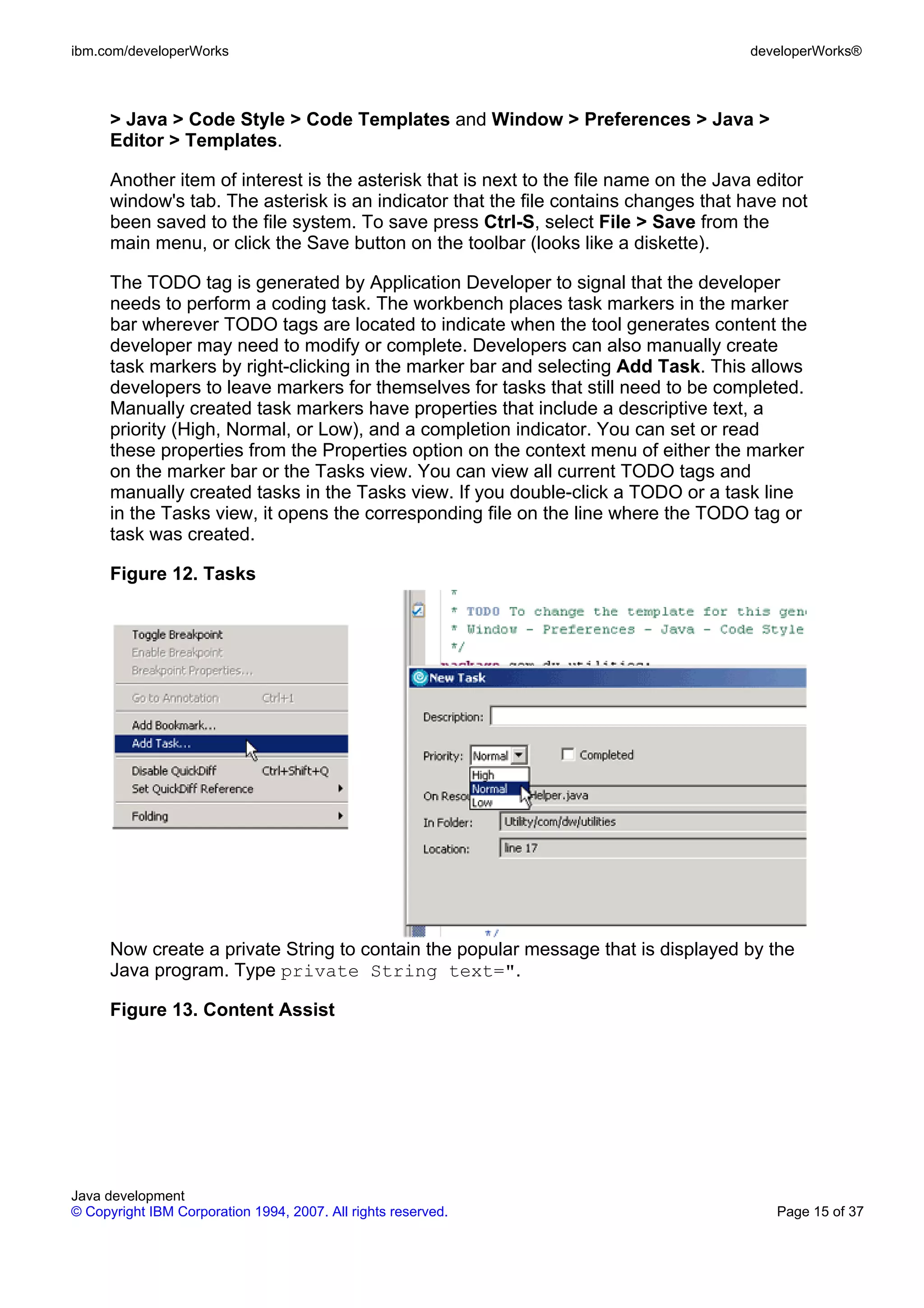 ibm.com/developerWorks developerWorks® > Java > Code Style > Code Templates and Window > Preferences > Java > Editor > Templates. Another item of interest is the asterisk that is next to the file name on the Java editor window's tab. The asterisk is an indicator that the file contains changes that have not been saved to the file system. To save press Ctrl-S, select File > Save from the main menu, or click the Save button on the toolbar (looks like a diskette). The TODO tag is generated by Application Developer to signal that the developer needs to perform a coding task. The workbench places task markers in the marker bar wherever TODO tags are located to indicate when the tool generates content the developer may need to modify or complete. Developers can also manually create task markers by right-clicking in the marker bar and selecting Add Task. This allows developers to leave markers for themselves for tasks that still need to be completed. Manually created task markers have properties that include a descriptive text, a priority (High, Normal, or Low), and a completion indicator. You can set or read these properties from the Properties option on the context menu of either the marker on the marker bar or the Tasks view. You can view all current TODO tags and manually created tasks in the Tasks view. If you double-click a TODO or a task line in the Tasks view, it opens the corresponding file on the line where the TODO tag or task was created. Figure 12. Tasks Now create a private String to contain the popular message that is displayed by the Java program. Type private String text=". Figure 13. Content Assist Java development © Copyright IBM Corporation 1994, 2007. All rights reserved. Page 15 of 37 