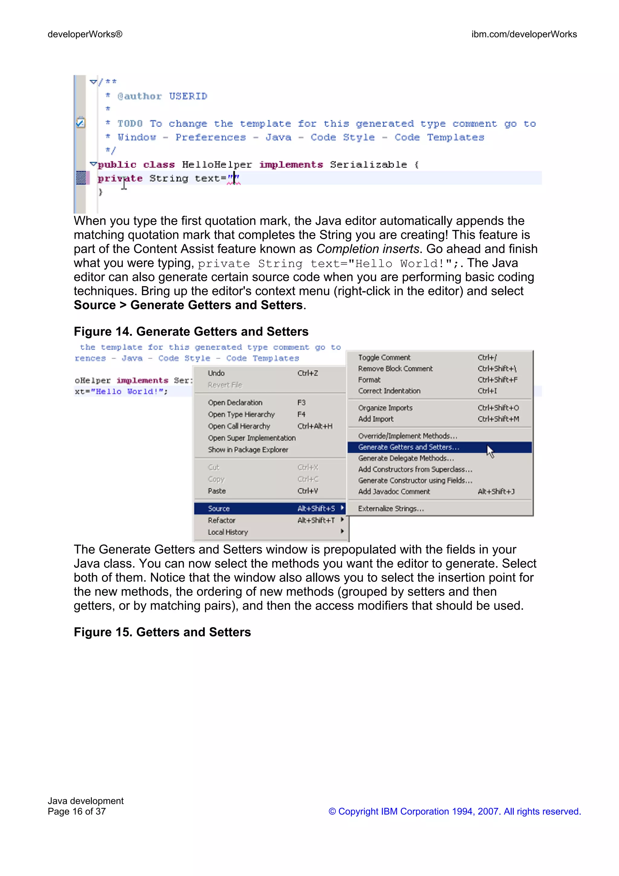 developerWorks® ibm.com/developerWorks When you type the first quotation mark, the Java editor automatically appends the matching quotation mark that completes the String you are creating! This feature is part of the Content Assist feature known as Completion inserts. Go ahead and finish what you were typing, private String text="Hello World!";. The Java editor can also generate certain source code when you are performing basic coding techniques. Bring up the editor's context menu (right-click in the editor) and select Source > Generate Getters and Setters. Figure 14. Generate Getters and Setters The Generate Getters and Setters window is prepopulated with the fields in your Java class. You can now select the methods you want the editor to generate. Select both of them. Notice that the window also allows you to select the insertion point for the new methods, the ordering of new methods (grouped by setters and then getters, or by matching pairs), and then the access modifiers that should be used. Figure 15. Getters and Setters Java development Page 16 of 37 © Copyright IBM Corporation 1994, 2007. All rights reserved. 
